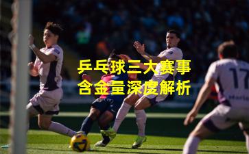 乒乓球三大赛事含金量深度解析