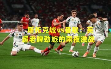 斯托克城vs曼联：英超老牌劲旅的雨夜激战