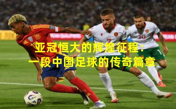 亚冠恒大的辉煌征程:一段中国足球的传奇篇章