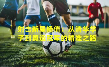 射击新星杨倩：从清华学子到奥运冠军的精准之路