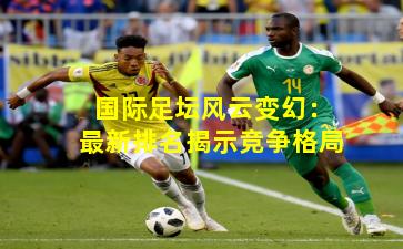 国际足坛风云变幻：最新排名揭示竞争格局