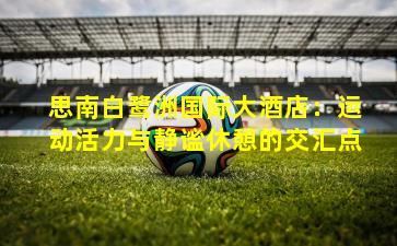 思南白鹭洲国际大酒店：运动活力与静谧休憩的交汇点