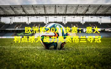 欧洲杯2021决赛:意大利点球大战力克英格兰夺冠