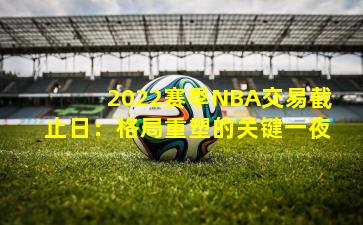 2022赛季NBA交易截止日：格局重塑的关键一夜