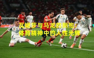 瓦妮莎与马龙的拥抱：体育精神中的人性光辉