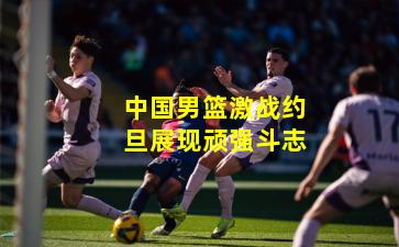 中国男篮激战约旦展现顽强斗志