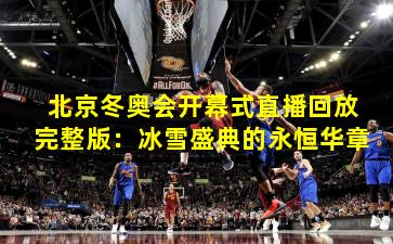 北京冬奥会开幕式直播回放完整版：冰雪盛典的永恒华章