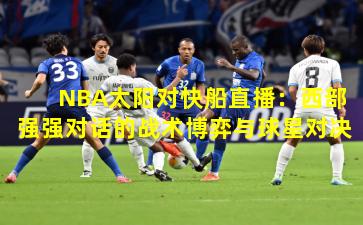 NBA太阳对快船直播：西部强强对话的战术博弈与球星对决